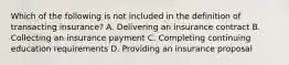 Which of the following is not included in the definition of transacting insurance? A. Delivering an insurance contract B. Collecting an insurance payment C. Completing continuing education requirements D. Providing an insurance proposal