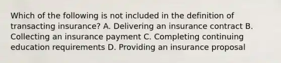 Which of the following is not included in the definition of transacting insurance? A. Delivering an insurance contract B. Collecting an insurance payment C. Completing continuing education requirements D. Providing an insurance proposal