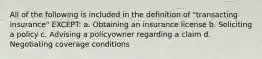 All of the following is included in the definition of "transacting insurance" EXCEPT: a. Obtaining an insurance license b. Soliciting a policy c. Advising a policyowner regarding a claim d. Negotiating coverage conditions