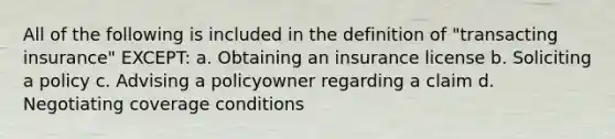 All of the following is included in the definition of "transacting insurance" EXCEPT: a. Obtaining an insurance license b. Soliciting a policy c. Advising a policyowner regarding a claim d. Negotiating coverage conditions