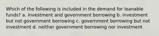 Which of the following is included in the demand for loanable funds? a. investment and government borrowing b. investment but not government borrowing c. government borrowing but not investment d. neither government borrowing nor investment