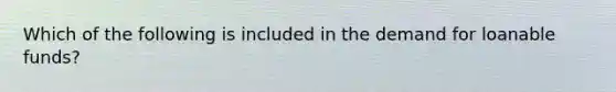 Which of the following is included in the demand for loanable funds?