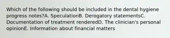 Which of the following should be included in the dental hygiene progress notes?A. SpeculationB. Derogatory statementsC. Documentation of treatment renderedD. The clinician's personal opinionE. Information about financial matters