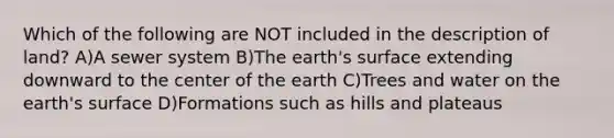 Which of the following are NOT included in the description of land? A)A sewer system B)The earth's surface extending downward to the center of the earth C)Trees and water on the earth's surface D)Formations such as hills and plateaus