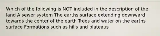 Which of the following is NOT included in the description of the land A sewer system The earths surface extending downward towards the center of the earth Trees and water on the earths surface Formations such as hills and plateaus