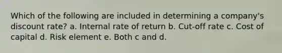 Which of the following are included in determining a company's discount rate? a. Internal rate of return b. Cut-off rate c. Cost of capital d. Risk element e. Both c and d.