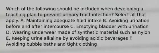 Which of the following should be included when developing a teaching plan to prevent urinary tract infection? Select all that apply. A. Maintaining adequate fluid intake B. Avoiding urination before and after intercourse C. Emptying bladder with urination D. Wearing underwear made of synthetic material such as nylon E. Keeping urine alkaline by avoiding acidic beverages F. Avoiding bubble baths and tight clothing