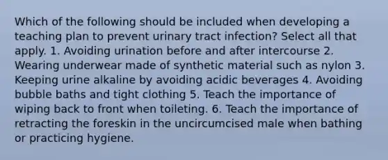 Which of the following should be included when developing a teaching plan to prevent urinary tract infection? Select all that apply. 1. Avoiding urination before and after intercourse 2. Wearing underwear made of synthetic material such as nylon 3. Keeping urine alkaline by avoiding acidic beverages 4. Avoiding bubble baths and tight clothing 5. Teach the importance of wiping back to front when toileting. 6. Teach the importance of retracting the foreskin in the uncircumcised male when bathing or practicing hygiene.