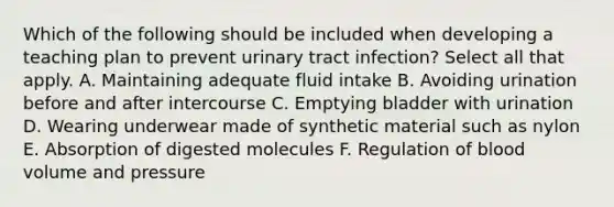 Which of the following should be included when developing a teaching plan to prevent urinary tract infection? Select all that apply. A. Maintaining adequate fluid intake B. Avoiding urination before and after intercourse C. Emptying bladder with urination D. Wearing underwear made of synthetic material such as nylon E. Absorption of digested molecules F. Regulation of blood volume and pressure