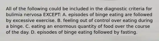 All of the following could be included in the diagnostic criteria for bulimia nervosa EXCEPT: A. episodes of binge eating are followed by excessive exercise. B. feeling out of control over eating during a binge. C. eating an enormous quantity of food over the course of the day. D. episodes of binge eating followed by fasting.