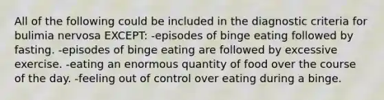 All of the following could be included in the diagnostic criteria for bulimia nervosa EXCEPT: -episodes of binge eating followed by fasting. -episodes of binge eating are followed by excessive exercise. -eating an enormous quantity of food over the course of the day. -feeling out of control over eating during a binge.