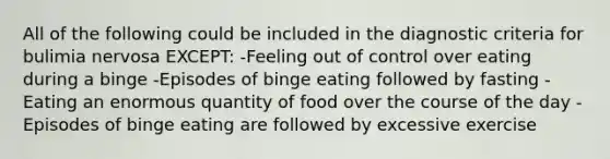 All of the following could be included in the diagnostic criteria for bulimia nervosa EXCEPT: -Feeling out of control over eating during a binge -Episodes of binge eating followed by fasting -Eating an enormous quantity of food over the course of the day -Episodes of binge eating are followed by excessive exercise