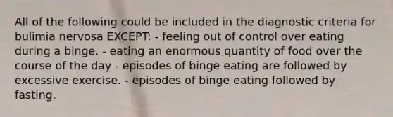 All of the following could be included in the diagnostic criteria for bulimia nervosa EXCEPT: - feeling out of control over eating during a binge. - eating an enormous quantity of food over the course of the day - episodes of binge eating are followed by excessive exercise. - episodes of binge eating followed by fasting.