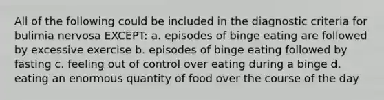 All of the following could be included in the diagnostic criteria for bulimia nervosa EXCEPT: a. episodes of binge eating are followed by excessive exercise b. episodes of binge eating followed by fasting c. feeling out of control over eating during a binge d. eating an enormous quantity of food over the course of the day