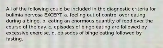 All of the following could be included in the diagnostic criteria for bulimia nervosa EXCEPT: a. feeling out of control over eating during a binge. b. eating an enormous quantity of food over the course of the day. c. episodes of binge eating are followed by excessive exercise. d. episodes of binge eating followed by fasting.