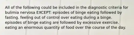 All of the following could be included in the diagnostic criteria for bulimia nervosa EXCEPT: episodes of binge eating followed by fasting. feeling out of control over eating during a binge. episodes of binge eating are followed by excessive exercise. eating an enormous quantity of food over the course of the day.