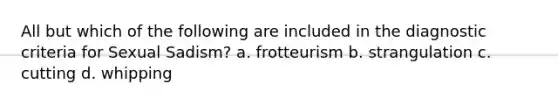 All but which of the following are included in the diagnostic criteria for Sexual Sadism? a. frotteurism b. strangulation c. cutting d. whipping