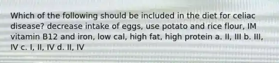 Which of the following should be included in the diet for celiac disease? decrease intake of eggs, use potato and rice flour, IM vitamin B12 and iron, low cal, high fat, high protein a. II, III b. III, IV c. I, II, IV d. II, IV