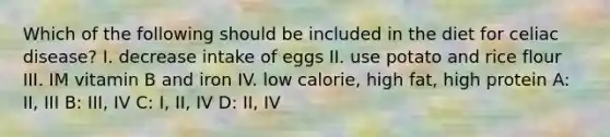 Which of the following should be included in the diet for celiac disease? I. decrease intake of eggs II. use potato and rice flour III. IM vitamin B and iron IV. low calorie, high fat, high protein A: II, III B: III, IV C: I, II, IV D: II, IV