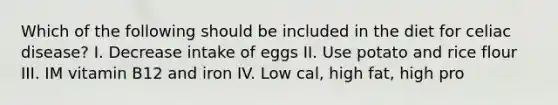 Which of the following should be included in the diet for celiac disease? I. Decrease intake of eggs II. Use potato and rice flour III. IM vitamin B12 and iron IV. Low cal, high fat, high pro