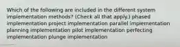 Which of the following are included in the different system implementation methods? (Check all that apply.) phased implementation project implementation parallel implementation planning implementation pilot implementation perfecting implementation plunge implementation