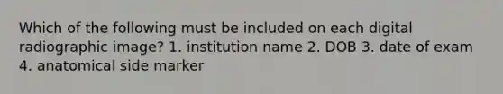 Which of the following must be included on each digital radiographic image? 1. institution name 2. DOB 3. date of exam 4. anatomical side marker