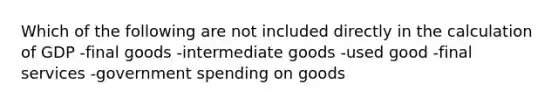 Which of the following are not included directly in the calculation of GDP -final goods -intermediate goods -used good -final services -government spending on goods