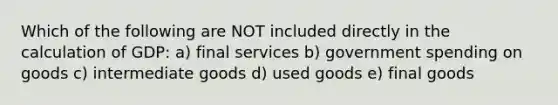 Which of the following are NOT included directly in the calculation of GDP: a) final services b) government spending on goods c) intermediate goods d) used goods e) final goods