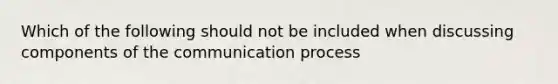 Which of the following should not be included when discussing components of the communication process