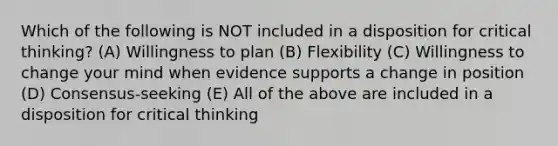 Which of the following is NOT included in a disposition for critical thinking? (A) Willingness to plan (B) Flexibility (C) Willingness to change your mind when evidence supports a change in position (D) Consensus-seeking (E) All of the above are included in a disposition for critical thinking