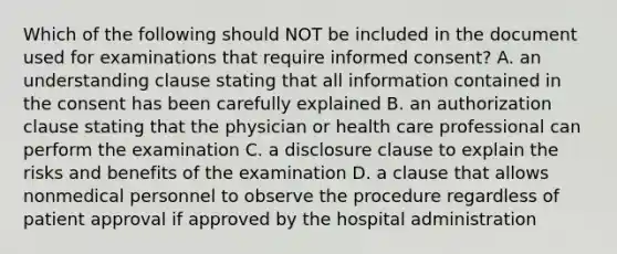 Which of the following should NOT be included in the document used for examinations that require informed consent? A. an understanding clause stating that all information contained in the consent has been carefully explained B. an authorization clause stating that the physician or health care professional can perform the examination C. a disclosure clause to explain the risks and benefits of the examination D. a clause that allows nonmedical personnel to observe the procedure regardless of patient approval if approved by the hospital administration