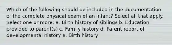 Which of the following should be included in the documentation of the complete physical exam of an infant? Select all that apply. Select one or more: a. Birth history of siblings b. Education provided to parent(s) c. Family history d. Parent report of developmental history e. Birth history