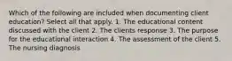 Which of the following are included when documenting client education? Select all that apply. 1. The educational content discussed with the client 2. The clients response 3. The purpose for the educational interaction 4. The assessment of the client 5. The nursing diagnosis