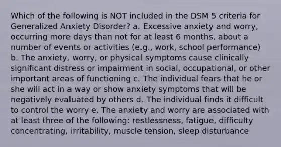 Which of the following is NOT included in the DSM 5 criteria for Generalized Anxiety Disorder? a. Excessive anxiety and worry, occurring more days than not for at least 6 months, about a number of events or activities (e.g., work, school performance) b. The anxiety, worry, or physical symptoms cause clinically significant distress or impairment in social, occupational, or other important areas of functioning c. The individual fears that he or she will act in a way or show anxiety symptoms that will be negatively evaluated by others d. The individual finds it difficult to control the worry e. The anxiety and worry are associated with at least three of the following: restlessness, fatigue, difficulty concentrating, irritability, muscle tension, sleep disturbance