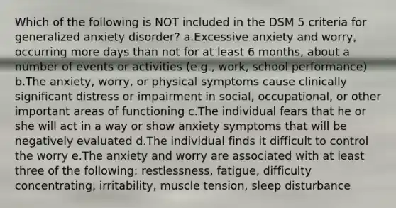 Which of the following is NOT included in the DSM 5 criteria for generalized anxiety disorder? a.Excessive anxiety and worry, occurring more days than not for at least 6 months, about a number of events or activities (e.g., work, school performance) b.The anxiety, worry, or physical symptoms cause clinically significant distress or impairment in social, occupational, or other important areas of functioning c.The individual fears that he or she will act in a way or show anxiety symptoms that will be negatively evaluated d.The individual finds it difficult to control the worry e.The anxiety and worry are associated with at least three of the following: restlessness, fatigue, difficulty concentrating, irritability, muscle tension, sleep disturbance