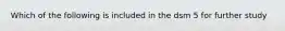 Which of the following is included in the dsm 5 for further study