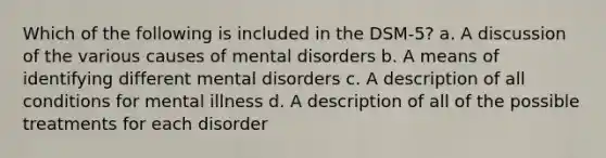 Which of the following is included in the DSM-5? a. A discussion of the various causes of mental disorders b. A means of identifying different mental disorders c. A description of all conditions for mental illness d. A description of all of the possible treatments for each disorder