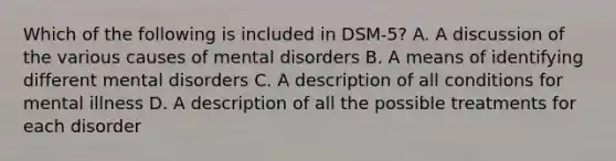 Which of the following is included in DSM-5? A. A discussion of the various causes of mental disorders B. A means of identifying different mental disorders C. A description of all conditions for mental illness D. A description of all the possible treatments for each disorder