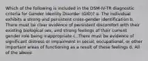 Which of the following is included in the DSM-IV-TR diagnostic criteria for Gender Identity Disorder (GID)? a. The individual exhibits a strong and persistent cross-gender identification b. There must be clear evidence of persistent discomfort with their existing biological sex, and strong feelings of their current gender role being inappropriate c. There must be evidence of significant distress or impairment in social, occupational, or other important areas of functioning as a result of these feelings d. All of the above