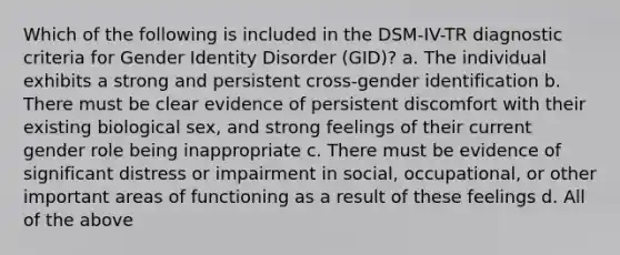 Which of the following is included in the DSM-IV-TR diagnostic criteria for Gender Identity Disorder (GID)? a. The individual exhibits a strong and persistent cross-gender identification b. There must be clear evidence of persistent discomfort with their existing biological sex, and strong feelings of their current gender role being inappropriate c. There must be evidence of significant distress or impairment in social, occupational, or other important areas of functioning as a result of these feelings d. All of the above