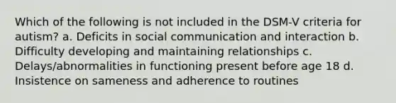 Which of the following is not included in the DSM-V criteria for autism? a. Deficits in social communication and interaction b. Difficulty developing and maintaining relationships c. Delays/abnormalities in functioning present before age 18 d. Insistence on sameness and adherence to routines