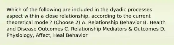 Which of the following are included in the dyadic processes aspect within a close relationship, according to the current theoretical model? (Choose 2) A. Relationship Behavior B. Health and Disease Outcomes C. Relationship Mediators & Outcomes D. Physiology, Affect, Heal Behavior