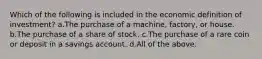 Which of the following is included in the economic definition of investment? a.The purchase of a machine, factory, or house. b.The purchase of a share of stock. c.The purchase of a rare coin or deposit in a savings account. d.All of the above.