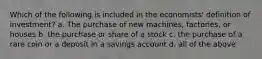 Which of the following is included in the economists' definition of investment? a. The purchase of new machines, factories, or houses b. the purchase or share of a stock c. the purchase of a rare coin or a deposit in a savings account d. all of the above