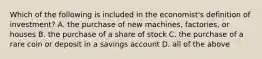 Which of the following is included in the economist's definition of investment? A. the purchase of new machines, factories, or houses B. the purchase of a share of stock C. the purchase of a rare coin or deposit in a savings account D. all of the above