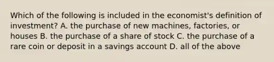 Which of the following is included in the economist's definition of investment? A. the purchase of new machines, factories, or houses B. the purchase of a share of stock C. the purchase of a rare coin or deposit in a savings account D. all of the above