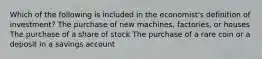 Which of the following is included in the economist's definition of investment? The purchase of new machines, factories, or houses The purchase of a share of stock The purchase of a rare coin or a deposit in a savings account