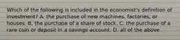 Which of the following is included in the economist's definition of investment? A. the purchase of new machines, factories, or houses. B. the purchase of a share of stock. C. the purchase of a rare coin or deposit in a savings account. D. all of the above.