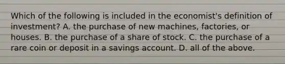 Which of the following is included in the economist's definition of investment? A. the purchase of new machines, factories, or houses. B. the purchase of a share of stock. C. the purchase of a rare coin or deposit in a savings account. D. all of the above.