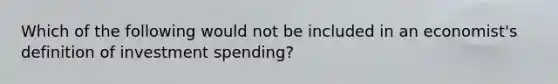 Which of the following would not be included in an economist's definition of investment spending?